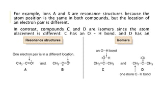 For example, ions A and B are resonance structures because the
atom position is the same in both compounds, but the location of
an electron pair is different.
In contrast, compounds C and D are isomers since the atom
placement is different; C has an O – H bond, and D has an
additional C – H bond.
 