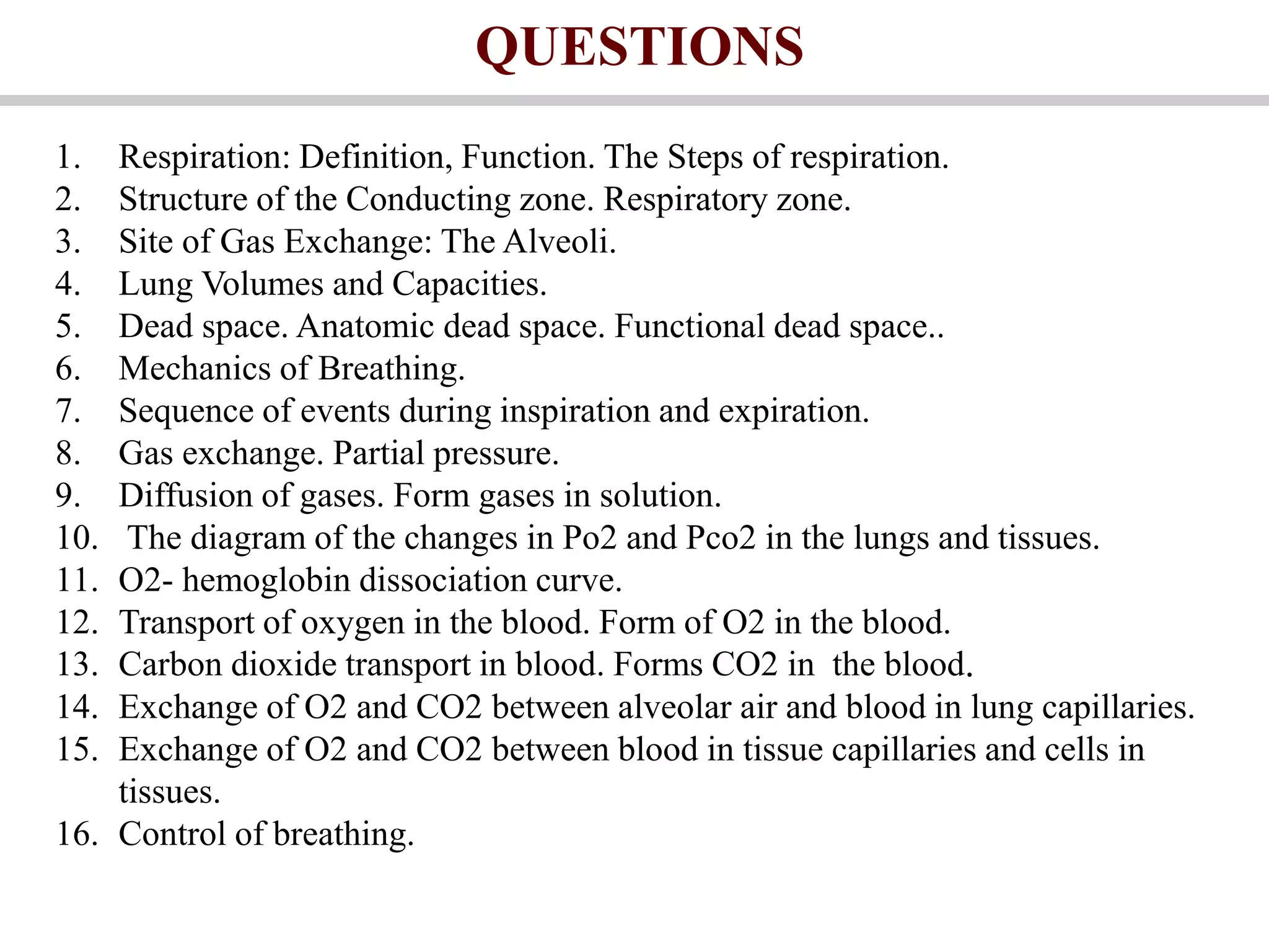 QUESTIONS
1. Respiration: Definition, Function. The Steps of respiration.
2. Structure of the Conducting zone. Respiratory zone.
3. Site of Gas Exchange: The Alveoli.
4. Lung Volumes and Capacities.
5. Dead space. Anatomic dead space. Functional dead space..
6. Mechanics of Breathing.
7. Sequence of events during inspiration and expiration.
8. Gas exchange. Partial pressure.
9. Diffusion of gases. Form gases in solution.
10. The diagram of the changes in Po2 and Pco2 in the lungs and tissues.
11. O2- hemoglobin dissociation curve.
12. Transport of oxygen in the blood. Form of O2 in the blood.
13. Carbon dioxide transport in blood. Forms CO2 in the blood.
14. Exchange of O2 and CO2 between alveolar air and blood in lung capillaries.
15. Exchange of O2 and CO2 between blood in tissue capillaries and cells in
tissues.
16. Control of breathing.
 