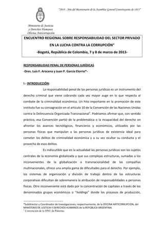 “2013 - Año del Bicentenario de la Asamblea General Constituyente de 1813”




   Ministerio de Justicia
   y Derechos Humanos
   Oficina Anticorrupción
ENCUENTRO REGIONAL SOBRE RESPONSABILIDAD DEL SECTOR PRIVADO
                      EN LA LUCHA CONTRA LA CORRUPCIÓN”
           -Bogotá, República de Colombia, 7 y 8 de marzo de 2013-


RESPONSABILIDAD PENAL DE PERSONAS JURÍDICAS
-Dres. Luis F. Arocena y Juan P. García Elorrio*-


I.- INTRODUCCIÓN:
                La responsabilidad penal de las personas jurídicas es un instrumento del
derecho criminal que viene cobrando cada vez mayor auge en lo que respecta al
combate de la criminalidad económica. Un hito importante en la promoción de este
instituto fue su consagración en el artículo 10 de la Convención de las Naciones Unidas
contra la Delincuencia Organizada Transnacional1. Podríamos afirmar que, con sentido
práctico, esa Convención partió de la problemática o la incapacidad del derecho en
afrontar los avances tecnológicos, financieros y económicos, utilizados por las
personas físicas que manipulan a las personas jurídicas de existencia ideal para
cometer los delitos de criminalidad económica y a su vez ocultar su conducta y el
provecho de esos delitos.
                Es indiscutible que en la actualidad las personas jurídicas son los sujetos
centrales de la economía globalizada y que sus complejas estructuras, sumadas a los
inconvenientes de        la   globalización o transnacionalidad               de    las compañías
multinacionales, ofrece una amplia gama de dificultades para el derecho. Por ejemplo,
los sistemas de organización y división de trabajo dentro de las estructuras
corporativas dificultan de sobremanera la atribución de responsabilidades a personas
físicas. Otro inconveniente está dado por la concentración de capitales a través de los
denominados grupos económicos o “holdings” donde los procesos de producción,


*Subdirector y Coordinador de Investigaciones, respectivamente, de la OFICINA ANTICORRUPCIÓN, del
MINISTERIO DE JUSTICIA Y DERECHOS HUMANOS de la REPÚBLICA ARGENTINA.
1
  Convención de la ONU de Palermo.
 