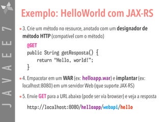 JAVAEE7 Exemplo: HelloWorld com JAX-RS
•3. Crie um método no resource, anotado com um designador de
método HTTP (compatível com o método)
@GET  
public String getResposta() {  
return “Hello, world!”;  
}
•4. Empacotar em um WAR (ex: helloapp.war) e implantar (ex:
localhost:8080) em um servidor Web (que suporte JAX-RS)
•5. Envie GET para a URL abaixo (pode ser via browser) e veja a resposta
http://localhost:8080/helloapp/webapi/hello
 