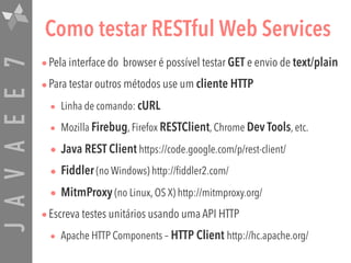 JAVAEE7 Como testar RESTful Web Services
•Pela interface do browser é possível testar GET e envio de text/plain
•Para testar outros métodos use um cliente HTTP
• Linha de comando: cURL
• Mozilla Firebug, Firefox RESTClient, Chrome Dev Tools, etc.
• Java REST Client https://code.google.com/p/rest-client/
• Fiddler (no Windows) http://fiddler2.com/
• MitmProxy (no Linux, OS X) http://mitmproxy.org/
•Escreva testes unitários usando uma API HTTP
• Apache HTTP Components – HTTP Client http://hc.apache.org/
 