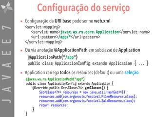 JAVAEE7 Configuração do serviço
• Configuração da URI base pode ser no web.xml  
<servlet-mapping> 
<servlet-name>javax.ws.rs.core.Application</servlet-name> 
<url-pattern>/app/*</url-pattern>  
</servlet-mapping>
• Ou via anotação @ApplicationPath em subclasse de Application
@ApplicationPath("/app") 
public class ApplicationConfig extends Application { ... }
• Application carrega todos os resources (default) ou uma seleção
@javax.ws.rs.ApplicationPath("app")
public class ApplicationConfig extends Application {
@Override public Set<Class<?>> getClasses() {
Set<Class<?>> resources = new java.util.HashSet<>();
resources.add(com.argonavis.festival.FilmeResource.class);
resources.add(com.argonavis.festival.SalaResource.class);
return resources;
}
}
 