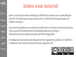JAVAEE7 Sobre este tutorial
Este é um tutorial sobre tecnologia JAX-RS (de acordo com a especificação
Java EE 7) criado para cursos presenciais e práticos de programação por
Helder da Rocha
Este material poderá ser usado de acordo com os termos da licença Creative
Commons BY-SA (Attribution-ShareAlike) descrita em http://
creativecommons.org/licenses/by-sa/3.0/br/legalcode.
O código dos exemplos está disponível em repositório público no GitHub e
é software livre sob os termos da licença Apache 2.0.
 