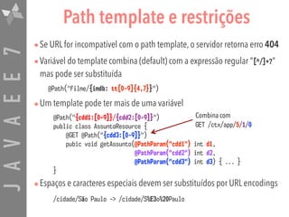 JAVAEE7
•Se URL for incompatível com o path template, o servidor retorna erro 404
•Variável do template combina (default) com a expressão regular "[^/]+?"
mas pode ser substituída
@Path("filme/{imdb: tt[0-9]{4,7}}")
•Um template pode ter mais de uma variável
•Espaços e caracteres especiais devem ser substituídos por URL encodings
@Path("{cdd1:[0-9]}/{cdd2:[0-9]}")  
public class AssuntoResource {  
@GET @Path("{cdd3:[0-9]}")  
pubic void getAssunto(@PathParam("cdd1") int d1,  
@PathParam("cdd2") int d2,  
@PathParam("cdd3") int d3) { ... } 
}
Path template e restrições
Combina com  
GET /ctx/app/5/1/0
/cidade/São Paulo -> /cidade/S%E3o%20Paulo
 