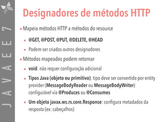 JAVAEE7 Designadores de métodos HTTP
•Mapeia métodos HTTP a métodos do resource
• @GET, @POST, @PUT, @DELETE, @HEAD

• Podem ser criados outros designadores
•Métodos mapeados podem retornar
• void: não requer configuração adicional
• Tipos Java (objeto ou primitivo): tipo deve ser convertido por entity
provider (MessageBodyReader ou MessageBodyWriter)
configurável via @Produces ou @Consumes
• Um objeto javax.ws.rs.core.Response: configura metadados da
resposta (ex: cabeçalhos)
 