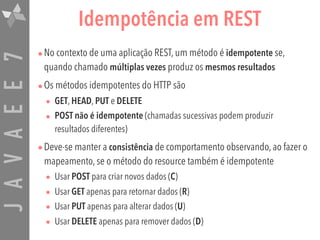 JAVAEE7 Idempotência em REST
•No contexto de uma aplicação REST, um método é idempotente se,
quando chamado múltiplas vezes produz os mesmos resultados
•Os métodos idempotentes do HTTP são
• GET, HEAD, PUT e DELETE
• POST não é idempotente (chamadas sucessivas podem produzir
resultados diferentes)
•Deve-se manter a consistência de comportamento observando, ao fazer o
mapeamento, se o método do resource também é idempotente
• Usar POST para criar novos dados (C)
• Usar GET apenas para retornar dados (R)
• Usar PUT apenas para alterar dados (U)
• Usar DELETE apenas para remover dados (D)
 
