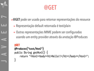 JAVAEE7 @GET
•@GET pode ser usado para retornar representações do resource
• Representação default retornada é text/plain
• Outras representações MIME podem ser configuradas
usando um entity provider através da anotação @Produces
@GET  
@Produces("text/html")  
public String getHtml() {  
return "<html><body><h1>Hello!!</h1></body></html>";  
}
 