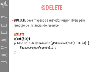 JAVAEE7 @DELETE
•@DELETE deve mapeado a métodos responsáveis pela
remoção de instâncias do resource
@DELETE  
@Path({id}) 
public void deleteAssento(@PathParam("id") int id) {  
facade.removeAssento(id);  
}
 