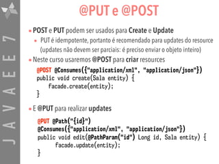 JAVAEE7 @PUT e @POST
•POST e PUT podem ser usados para Create e Update
• PUT é idempotente, portanto é recomendado para updates do resource
(updates não devem ser parciais: é preciso enviar o objeto inteiro)
•Neste curso usaremos @POST para criar resources
•E @PUT para realizar updates
@POST @Consumes({"application/xml", "application/json"})
public void create(Sala entity) {
facade.create(entity);
}
@PUT @Path("{id}")
@Consumes({"application/xml", "application/json"})
public void edit(@PathParam("id") Long id, Sala entity) {
facade.update(entity);
}
 