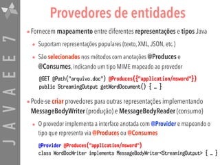 JAVAEE7 Provedores de entidades
•Fornecem mapeamento entre diferentes representações e tipos Java
• Suportam representações populares (texto,XML,JSON, etc.)
• São selecionados nos métodos com anotações @Produces e
@Consumes, indicando um tipo MIME mapeado ao provedor
•Pode-se criar provedores para outras representações implementando
MessageBodyWriter (produção) e MessageBodyReader (consumo)
• O provedor implementa a interface anotada com @Provider e mapeando o
tipo que representa via @Produces ou @Consumes
@Provider @Produces("application/msword")
class WordDocWriter implements MessageBodyWriter<StreamingOutput> { … }
@GET @Path("arquivo.doc") @Produces({"application/msword"})
public StreamingOutput getWordDocument() { … }
 