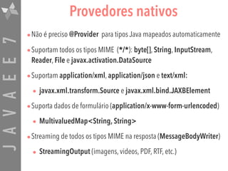 JAVAEE7 Provedores nativos
•Não é preciso @Provider para tipos Java mapeados automaticamente
•Suportam todos os tipos MIME (*/*): byte[], String, InputStream,
Reader, File e javax.activation.DataSource
•Suportam application/xml, application/json e text/xml:
• javax.xml.transform.Source e javax.xml.bind.JAXBElement
•Suporta dados de formulário (application/x-www-form-urlencoded)
• MultivaluedMap<String, String>
•Streaming de todos os tipos MIME na resposta (MessageBodyWriter)
• StreamingOutput (imagens, videos, PDF, RTF, etc.)
 