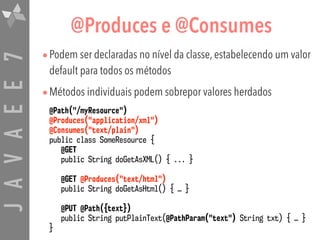 JAVAEE7 @Produces e @Consumes
•Podem ser declaradas no nível da classe, estabelecendo um valor
default para todos os métodos
•Métodos individuais podem sobrepor valores herdados
@Path("/myResource")  
@Produces("application/xml")
@Consumes("text/plain")
public class SomeResource {
@GET
public String doGetAsXML() { ... }
@GET @Produces("text/html")
public String doGetAsHtml() { … }
@PUT @Path({text}) 
public String putPlainText(@PathParam("text") String txt) { … }
}
 