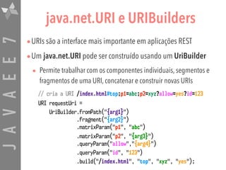 JAVAEE7 java.net.URI e URIBuilders
•URIs são a interface mais importante em aplicações REST
•Um java.net.URI pode ser construído usando um UriBuilder
• Permite trabalhar com os componentes individuais, segmentos e
fragmentos de uma URI, concatenar e construir novas URIs
// cria a URI /index.html#top;p1=abc;p2=xyz?allow=yes?id=123
URI requestUri =
UriBuilder.fromPath("{arg1}") 
.fragment("{arg2}") 
.matrixParam("p1", "abc")
.matrixParam("p2", "{arg3}") 
.queryParam("allow","{arg4}")
.queryParam("id", "123")
.build("/index.html", "top", "xyz", "yes");
 