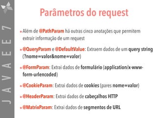 JAVAEE7 Parâmetros do request
•Além de @PathParam há outras cinco anotações que permitem
extrair informação de um request
•@QueryParam e @DefaultValue: Extraem dados de um query string
(?nome=valor&nome=valor)
•@FormParam: Extrai dados de formulário (application/x-www-
form-urlencoded)
•@CookieParam: Extrai dados de cookies (pares nome=valor)
•@HeaderParam: Extrai dados de cabeçalhos HTTP
•@MatrixParam: Extrai dados de segmentos de URL
 