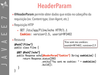 JAVAEE7 HeaderParam
•@HeaderParam permite obter dados que estão no cabeçalho da
requisição (ex: Content-type, User-Agent, etc.)
•Requisição HTTP
• GET /ctx/app/filme/echo HTTP/1.1 
Cookies: version=2.5, userid=9F3402
•Resource
@Path("/filme")
public class Filme {
@GET @Path("/echo")
public Response echo(@HeaderParam("Cookies") String cookieList) {
return Response.status(200)
.entity("You sent me cookies: " + cookieList)
.build();
}
}
You sent me cookies:
userid=9F3402, version=2.5
 