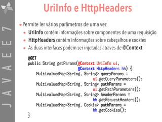 JAVAEE7 UriInfo e HttpHeaders
•Permite ler vários parâmetros de uma vez
• UriInfo contém informações sobre componentes de uma requisição
• HttpHeaders contém informações sobre cabeçalhos e cookies
• As duas interfaces podem ser injetadas atraves de @Context
@GET 
public String getParams(@Context UriInfo ui,  
@Context HttpHeaders hh) {
MultivaluedMap<String, String> queryParams =  
ui.getQueryParameters();
MultivaluedMap<String, String> pathParams =  
ui.getPathParameters();
MultivaluedMap<String, String> headerParams =  
hh.getRequestHeaders();
MultivaluedMap<String, Cookie> pathParams =  
hh.getCookies();
}
 