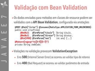 JAVAEE7 Validação com Bean Validation
•Os dados enviados para métodos em classes de resource podem ser
validados com a API Bean Validation, configurada via anotações
•Violações na validação provocam ValidationException
• Erro 500 (Internal Server Error) se ocorreu ao validar tipo de retorno
• Erro 400 (Bad Request) se ocorreu ao validar parâmetro de entrada
@POST @Path("/criar") @Consumes(MediaType.APPLICATION_FORM_URLENCODED) 
public void criarFilme( 
@NotNull @FormParam("titulo") String titulo,  
@NotNull @FormParam("diretor") String diretor,  
@Min(1900) @FormParam("ano") int ano) { … }
@Pattern(regexp="tt[0-9]{5-7}") 
private String imdbCode;
 