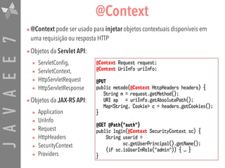 JAVAEE7 @Context
•@Context pode ser usado para injetar objetos contextuais disponíveis em
uma requisição ou resposta HTTP
•Objetos da Servlet API:
• ServletConfig,
• ServletContext,
• HttpServletRequest
• HttpServletResponse
•Objetos da JAX-RS API:
• Application
• UriInfo
• Request
• HttpHeaders
• SecurityContext
• Providers
@Context Request request;
@Context UriInfo uriInfo;
@PUT
public metodo(@Context HttpHeaders headers) { 
String m = request.getMethod();
URI ap = uriInfo.getAbsolutePath();
Map<String, Cookie> c = headers.getCookies(); 
}
@GET @Path("auth")
public login(@Context SecurityContext sc) { 
String userid =  
sc.getUserPrincipal().getName(); 
(if sc.isUserInRole("admin")) { … } 
}
 