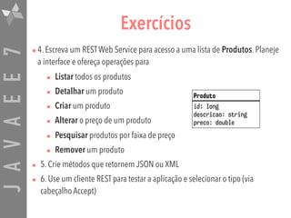 JAVAEE7 Exercícios
•4. Escreva um RESTWeb Service para acesso a uma lista de Produtos. Planeje
a interface e ofereça operações para
• Listar todos os produtos
• Detalhar um produto
• Criar um produto
• Alterar o preço de um produto
• Pesquisar produtos por faixa de preço
• Remover um produto
• 5. Crie métodos que retornem JSON ou XML
• 6. Use um cliente REST para testar a aplicação e selecionar o tipo (via
cabeçalho Accept)
Produto
id: long
descricao: string
preco: double
 