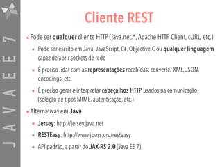 JAVAEE7 Cliente REST
•Pode ser qualquer cliente HTTP (java.net.*,Apache HTTP Client, cURL, etc.)
• Pode ser escrito em Java,JavaScript, C#, Objective-C ou qualquer linguagem
capaz de abrir sockets de rede
• É preciso lidar com as representações recebidas: converter XML,JSON,
encodings, etc.
• É preciso gerar e interpretar cabeçalhos HTTP usados na comunicação
(seleção de tipos MIME, autenticação, etc.)
•Alternativas em Java
• Jersey: http://jersey.java.net
• RESTEasy: http://www.jboss.org/resteasy
• API padrão, a partir do JAX-RS 2.0 (Java EE 7)
 