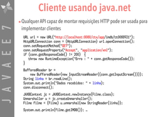 JAVAEE7 Cliente usando java.net
•Qualquer API capaz de montar requisições HTTP pode ser usada para
implementar clientes
URL url = new URL("http://localhost:8080/ctx/app/imdb/tt0066921");
HttpURLConnection conn = (HttpURLConnection) url.openConnection();
conn.setRequestMethod("GET");
conn.setRequestProperty("Accept", "application/xml");
if (conn.getResponseCode() != 200) {
throw new RuntimeException("Erro : " + conn.getResponseCode());
}
BufferedReader br =  
new BufferedReader(new InputStreamReader((conn.getInputStream())));
String linha = br.readLine();
System.out.println("Dados recebidos: " + linha);
conn.disconnect();
JAXBContext jc = JAXBContext.newInstance(Filme.class);
Unmarshaller u = jc.createUnmarshaller();
Filme filme = (Filme) u.unmarshal(new StringReader(linha));
System.out.println(filme.getIMDB()); …
 