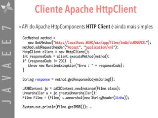 JAVAEE7 Cliente Apache HttpClient
•API do Apache HttpComponents HTTP Client é ainda mais simples
GetMethod method =  
new GetMethod("http://localhost:8080/ctx/app/filme/imdb/tt0066921");
method.addRequestHeader("Accept", "application/xml");
HttpClient client = new HttpClient();
int responseCode = client.executeMethod(method);
if (responseCode != 200) {
throw new RuntimeException("Erro : " + responseCode);
}
String response = method.getResponseBodyAsString();
JAXBContext jc = JAXBContext.newInstance(Filme.class);
Unmarshaller u = jc.createUnmarshaller();
Filme filme = (Filme) u.unmarshal(new StringReader(linha));
System.out.println(filme.getIMDB()); …
 
