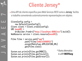 JAVAEE7 Cliente Jersey*
•Uma API de cliente específica para Web Services REST como o Jersey facilita
o trabalho convertendo automaticamente representações em objetos
ClientConfig config =  
new DefaultClientConfig();
Client client = Client.create(config);
URI baseURI =  
UriBuilder.fromUri("http://localhost:8080/ctx").build();
WebResource service = client.resource(baseURI);
Filme filme = service.path("app") 
.path("filme/imdb/tt0066921") 
.accept(MediaType.APPLICATION_XML)
.get(Filme.class);
System.out.println(filme.getIMDB());
System.out.println(filme.getTitulo());
System.out.println(filme.getDiretor());
* Outra alternativa  
é a API RESTEasy
 