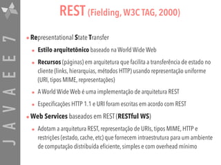 JAVAEE7 REST (Fielding, W3C TAG, 2000)
•Representational State Transfer
• Estilo arquitetônico baseado na World Wide Web
• Recursos (páginas) em arquitetura que facilita a transferência de estado no
cliente (links, hierarquias, métodos HTTP) usando representação uniforme
(URI, tipos MIME, representações)
• A World Wide Web é uma implementação de arquitetura REST
• Especificações HTTP 1.1 e URI foram escritas em acordo com REST
•Web Services baseados em REST (RESTful WS)
• Adotam a arquitetura REST, representação de URIs, tipos MIME, HTTP e
restrições (estado, cache, etc) que fornecem intraestrutura para um ambiente
de computação distribuída eficiente, simples e com overhead mínimo
 