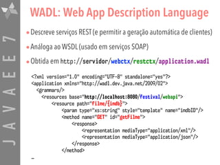 JAVAEE7 WADL: Web App Description Language
•Descreve serviços REST (e permitir a geração automática de clientes)
•Análoga ao WSDL (usado em serviços SOAP)
•Obtida em http://servidor/webctx/restctx/application.wadl
<?xml version="1.0" encoding="UTF-8" standalone="yes"?>
<application xmlns="http://wadl.dev.java.net/2009/02">
<grammars/>
<resources base="http://localhost:8080/festival/webapi">
<resource path="filme/{imdb}">
<param type="xs:string" style="template" name="imdbID"/>
<method name="GET" id="getFilme">
<response>
<representation mediaType="application/xml"/> 
<representation mediaType="application/json"/>
</response>
</method>
…
 