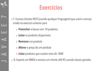 JAVAEE7 Exercícios
•7. Escreva clientes REST (usando qualquer linguagem) que usem o serviço
criado no exercício anterior para
• Preencher o banco com 10 produtos
• Listar os produtos disponíveis
• Remover um produto
• Alterar o preço de um produto
• Listar produtos que custam mais de 1000
• 8. Exporte um WADL e escreva um cliente JAX-RS usando classes geradas
 