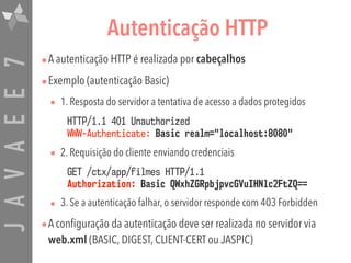 JAVAEE7 Autenticação HTTP
•A autenticação HTTP é realizada por cabeçalhos
•Exemplo (autenticação Basic)
• 1. Resposta do servidor a tentativa de acesso a dados protegidos
HTTP/1.1 401 Unauthorized 
WWW-Authenticate: Basic realm="localhost:8080"
• 2. Requisição do cliente enviando credenciais
GET /ctx/app/filmes HTTP/1.1 
Authorization: Basic QWxhZGRpbjpvcGVuIHNlc2FtZQ==
• 3. Se a autenticação falhar, o servidor responde com 403 Forbidden
•A configuração da autenticação deve ser realizada no servidor via
web.xml (BASIC, DIGEST, CLIENT-CERT ou JASPIC)
 