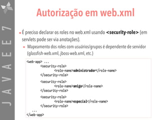 JAVAEE7 Autorização em web.xml
•É preciso declarar os roles no web.xml usando <security-role> (em
servlets pode ser via anotações).
• Mapeamento dos roles com usuários/grupos é dependente de servidor
(glassfish-web.xml, jboss-web.xml, etc.)
<web-app> ...
<security-role>
<role-name>administrador</role-name>
</security-role>
<security-role>
<role-name>amigo</role-name>
</security-role>
<security-role>
<role-name>especial</role-name>
</security-role>
...
</web-app>
 