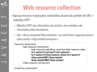 JAVAEE7 Web resource collection
•Agrupa recursos e operações controladas através de padrões de URL +
métodos HTTP
• Métodos HTTP não informados são restritos, mas métodos não
informados estão descobertos
• Use <deny-uncovered-http-methods/> ou outro bloco negando acesso a
todos exceto <http-method-omission>
<security-constraint>
<web-resource-collection>
<web-resource-name>Área restrita</web-resource-name>
<url-pattern>/secreto/*</url-pattern>
<url-pattern>/faces/castelo.xhtml</url-pattern>
<http-method>GET</http-method>
<http-method>POST</http-method>
</web-resource-collection>
...
</security-constraint>
 