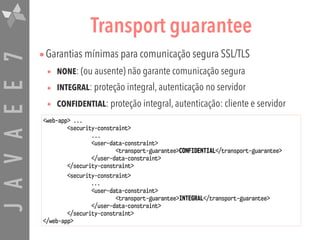 JAVAEE7 Transport guarantee
•Garantias mínimas para comunicação segura SSL/TLS
• NONE: (ou ausente) não garante comunicação segura
• INTEGRAL: proteção integral, autenticação no servidor
• CONFIDENTIAL: proteção integral, autenticação: cliente e servidor
<web-app> ...
<security-constraint>
...
<user-data-constraint>
<transport-guarantee>CONFIDENTIAL</transport-guarantee>
</user-data-constraint>
</security-constraint>
<security-constraint>
...
<user-data-constraint>
<transport-guarantee>INTEGRAL</transport-guarantee>
</user-data-constraint>
</security-constraint>
</web-app>
 