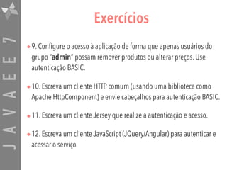 JAVAEE7 Exercícios
•9. Configure o acesso à aplicação de forma que apenas usuários do
grupo “admin” possam remover produtos ou alterar preços. Use
autenticação BASIC.
•10. Escreva um cliente HTTP comum (usando uma biblioteca como
Apache HttpComponent) e envie cabeçalhos para autenticação BASIC.
•11. Escreva um cliente Jersey que realize a autenticação e acesso.
•12. Escreva um cliente JavaScript (JQuery/Angular) para autenticar e
acessar o serviço
 