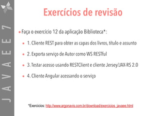 JAVAEE7 Exercícios de revisão
•Faça o exercício 12 da aplicação Biblioteca*:
• 1. Cliente REST para obter as capas dos livros, título e assunto
• 2. Exporta serviço de Autor como WS RESTful
• 3.Testar acesso usando RESTClient e cliente Jersey/JAX-RS 2.0
• 4. Cliente Angular acessando o serviço
*Exercicios: http://www.argonavis.com.br/download/exercicios_javaee.html
 
