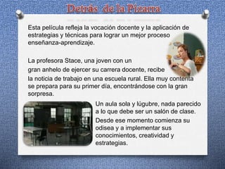 Esta película refleja la vocación docente y la aplicación de
estrategias y técnicas para lograr un mejor proceso
enseñanza-aprendizaje.
La profesora Stace, una joven con un
gran anhelo de ejercer su carrera docente, recibe
la noticia de trabajo en una escuela rural. Ella muy contenta
se prepara para su primer día, encontrándose con la gran
sorpresa.
Un aula sola y lúgubre, nada parecido
a lo que debe ser un salón de clase.
Desde ese momento comienza su
odisea y a implementar sus
conocimientos, creatividad y
estrategias.
 