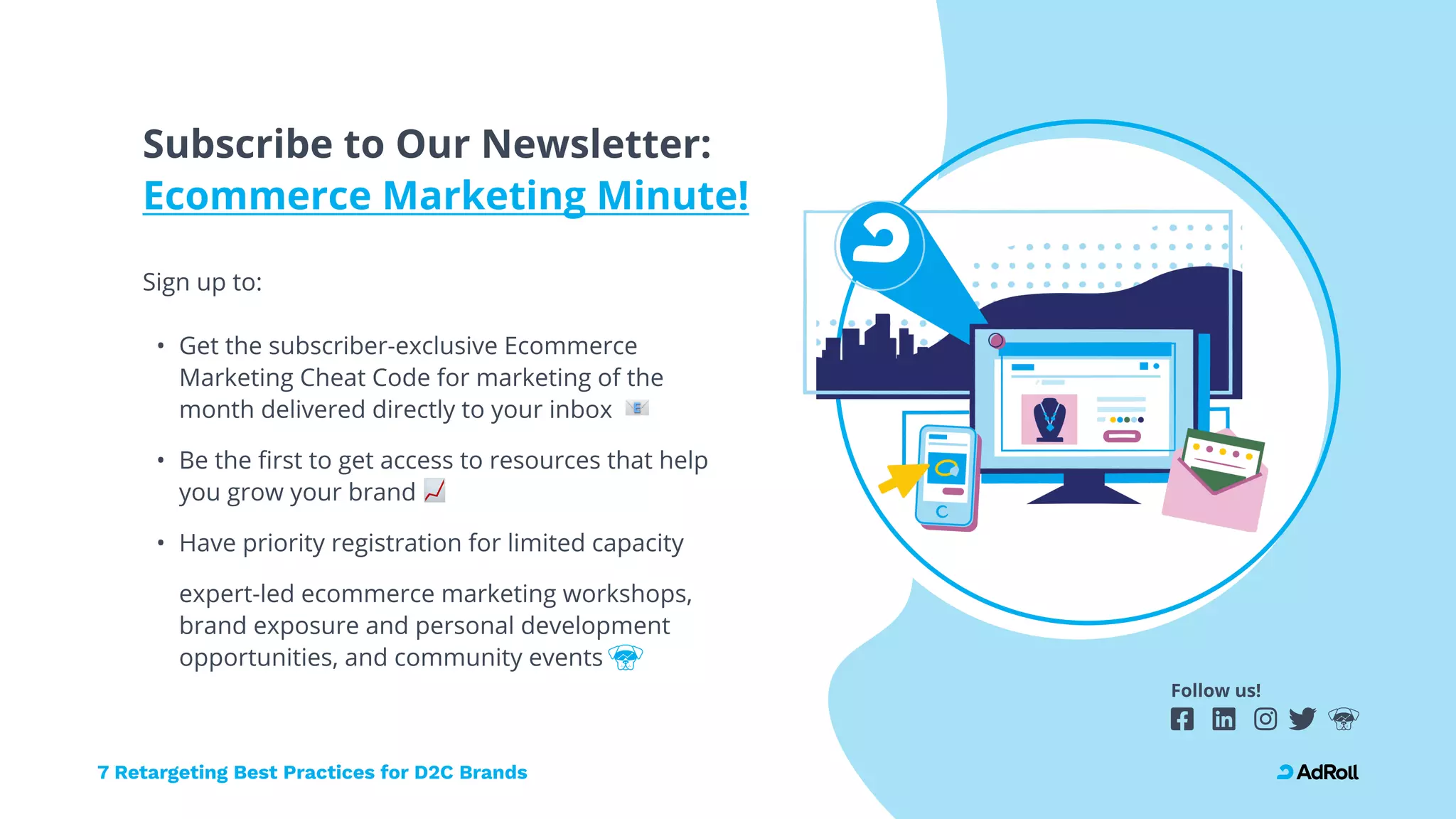 Follow us!
Subscribe to Our Newsletter: 
Ecommerce Marketing Minute!
Sign up to: 
Get the subscriber-exclusive Ecommerce
Marketing Cheat Code for marketing of the
month delivered directly to your inbox
Be the first to get access to resources that help
you grow your brand
Have priority registration for limited capacity
expert-led ecommerce marketing workshops,
brand exposure and personal development
opportunities, and community events
7 Retargeting Best Practices for D2C Brands
 
