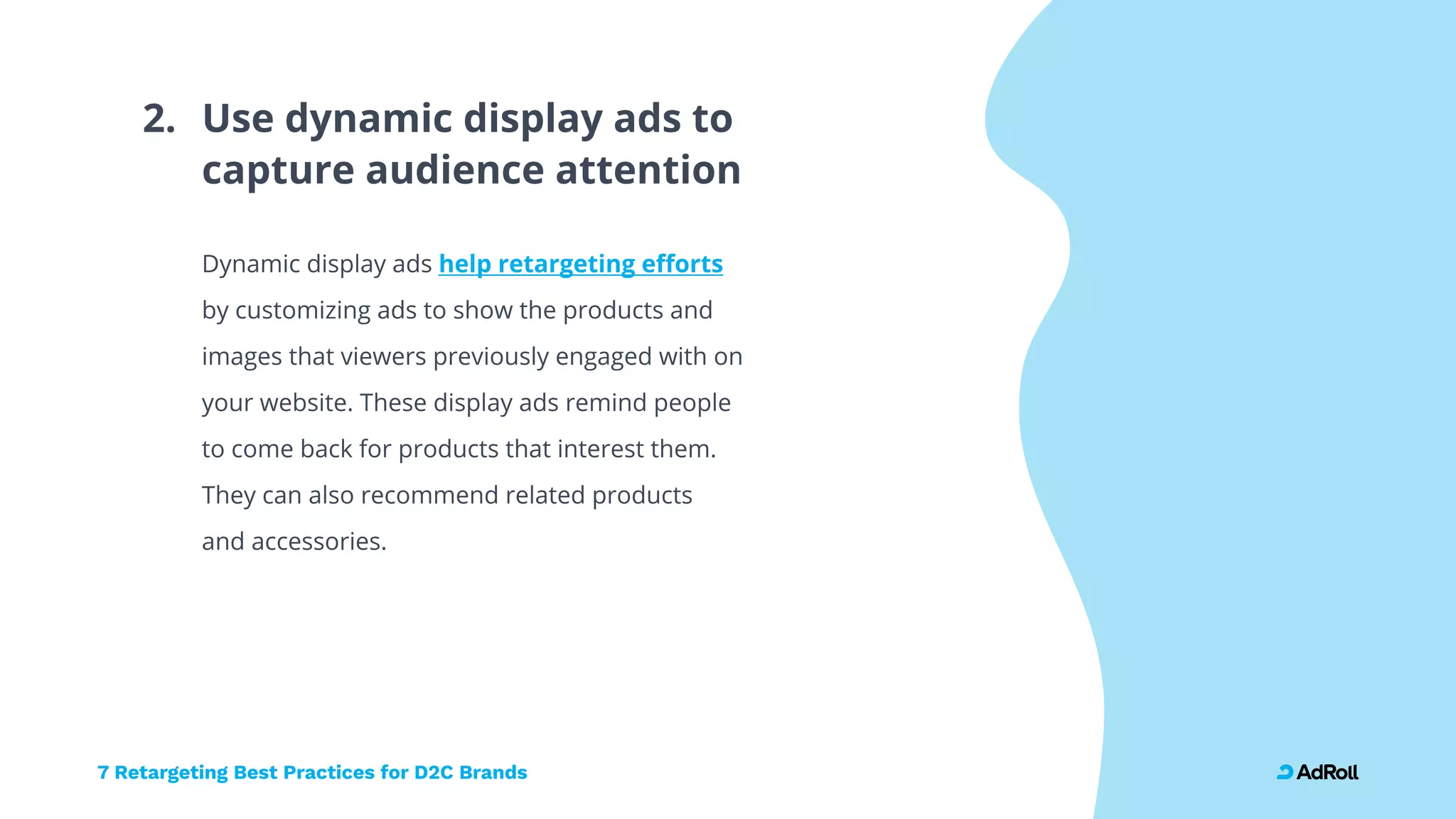 7 Retargeting Best Practices for D2C Brands
Use dynamic display ads to  
capture audience attention
2.
Dynamic display ads
by customizing ads to show the products and
images that viewers previously engaged with on
your website. These display ads remind people
to come back for products that interest them.  
They can also recommend related products  
and accessories.
help retargeting efforts
 