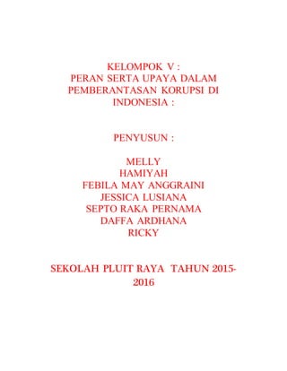 KELOMPOK V :
PERAN SERTA UPAYA DALAM
PEMBERANTASAN KORUPSI DI
INDONESIA :
PENYUSUN :
MELLY
HAMIYAH
FEBILA MAY ANGGRAINI
JESSICA LUSIANA
SEPTO RAKA PERNAMA
DAFFA ARDHANA
RICKY
SEKOLAH PLUIT RAYA TAHUN 2015-
2016
 