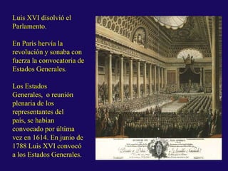 Luis XVI disolvió el
Parlamento.
En París hervía la
revolución y sonaba con
fuerza la convocatoria de
Estados Generales.
Los Estados
Generales, o reunión
plenaria de los
representantes del
país, se habían
convocado por última
vez en 1614. En junio de
1788 Luis XVI convocó
a los Estados Generales.
 