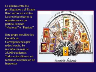 La alianza entre los
privilegiados y el Estado
llano surtió sus efectos.
Los revolucionarios se
organizaron en un
partido llamado
“Nacional” o “Patriota”.
Este grupo movilizó los
Comités de
Correspondencia por
todos le país. Se
inscribieron más de
25,000 cuadernos.
Todos coincidían en un
reclamo: la reducción de
impuestos
 