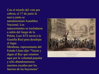 Con el triunfo del voto por
cabeza, el 17 de junio la
nueva junta se
autodenominó Asamblea
Nacional. Los
representantes se trasladaron
a salón del Juego de la
Pelota. Luis XVI envió a la
Guardia Real para desalojar
el lugar.
Mirabeau, representante del
Estado Llano dijo “Vayan y
digan al Rey que estamos
aquí por la voluntad popular
y sólo abandonaremos
nuestros escaños por las
fuerzas de las bayonetas”
 