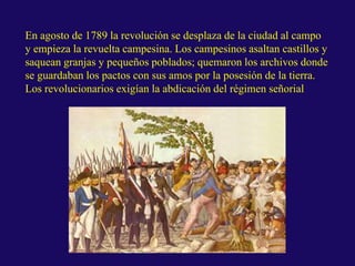 En agosto de 1789 la revolución se desplaza de la ciudad al campo
y empieza la revuelta campesina. Los campesinos asaltan castillos y
saquean granjas y pequeños poblados; quemaron los archivos donde
se guardaban los pactos con sus amos por la posesión de la tierra.
Los revolucionarios exigían la abdicación del régimen señorial
 