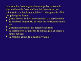 La Asamblea Constituyente interrumpe las sesiones de
elaboración de la Constitución e inicia reformas que
culminarán con los decretos del 4 – 11 de agosto de 1789.
Los principales fueron:
• Quedó abolida la división estamental y la servidumbre
• Se proclamó la igualdad de todos los ciudadanos ante la
ley
• Quedaron suprimidos los derechos feudales
• Se suprimieron las pruebas de nobleza para el acceso a
cargos públicos
• Se prohibió el uso de la palabra “vasallo”
 