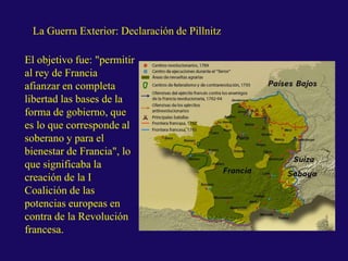 La Guerra Exterior: Declaración de Pillnitz
El objetivo fue: "permitir
al rey de Francia
afianzar en completa
libertad las bases de la
forma de gobierno, que
es lo que corresponde al
soberano y para el
bienestar de Francia", lo
que significaba la
creación de la I
Coalición de las
potencias europeas en
contra de la Revolución
francesa.
 