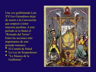 Una vez guillotinado Luis
XVI los Girondinos dejar
de asistir a la Convención
que empezó a tener
mayoría jacobina. A este
periodo se le llamó el
“Reinado del Terror”.
Entre las acciones más
importantes de este
periodo tenemos:
• El Comité de Salud
• La Ley de Sospechosos
• “La Náusea de la
Guillotina”
 