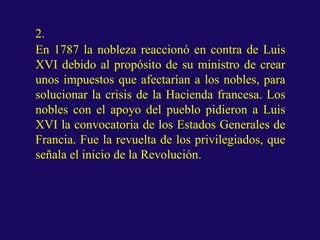 2.
En 1787 la nobleza reaccionó en contra de Luis
XVI debido al propósito de su ministro de crear
unos impuestos que afectarían a los nobles, para
solucionar la crisis de la Hacienda francesa. Los
nobles con el apoyo del pueblo pidieron a Luis
XVI la convocatoria de los Estados Generales de
Francia. Fue la revuelta de los privilegiados, que
señala el inicio de la Revolución.
 