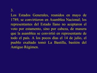 3.
Los Estados Generales, reunidos en mayo de
1789, se convirtieron en Asamblea Nacional; los
representantes del Estado llano no aceptaron el
voto por estamento, sino por cabeza, de manera
que la asamblea se convirtió en representante de
todo el país. A los pocos días el 14 de julio, el
pueblo exaltado tomó La Bastilla, bastión del
Antiguo Régimen.
 
