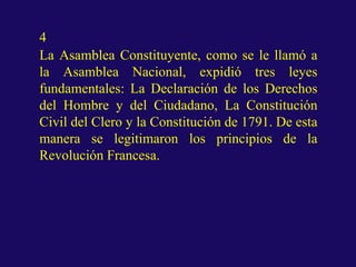4
La Asamblea Constituyente, como se le llamó a
la Asamblea Nacional, expidió tres leyes
fundamentales: La Declaración de los Derechos
del Hombre y del Ciudadano, La Constitución
Civil del Clero y la Constitución de 1791. De esta
manera se legitimaron los principios de la
Revolución Francesa.
 